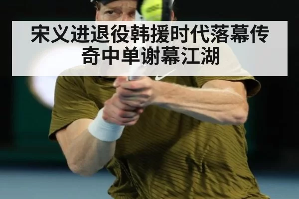 宋义进退役韩援时代落幕传奇中单谢幕江湖