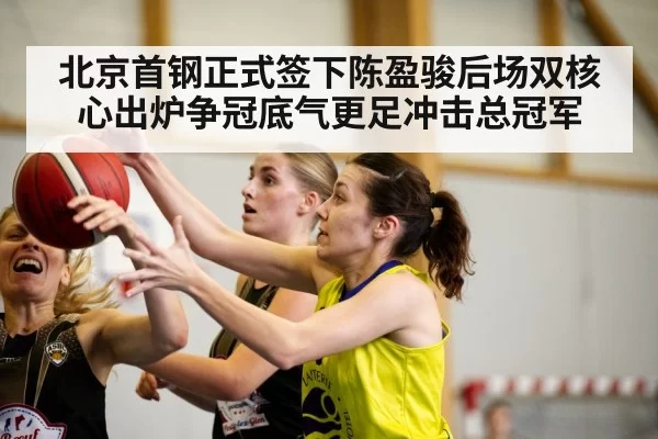 北京首钢正式签下陈盈骏后场双核心出炉争冠底气更足冲击总冠军